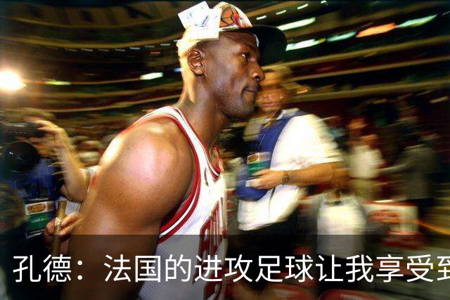 孔德：法国的进攻足球让我享受到乐趣 姆巴佩很好地履行队长职责
