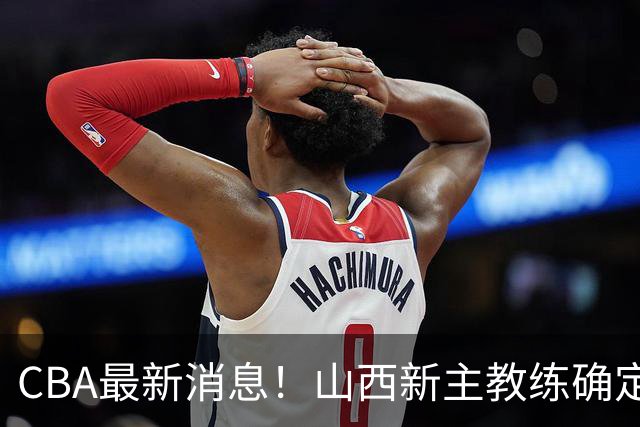 CBA最新消息！山西新主教练确定，胡明轩膝盖伤病未愈，刘晓宇重返北控担任助教